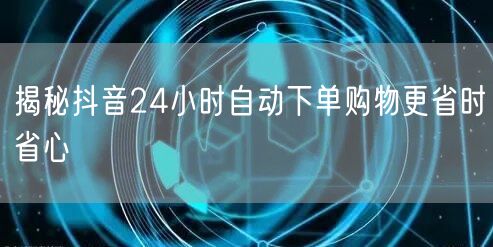 揭秘抖音24小时自动下单购物更省时省心
