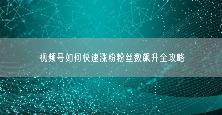 视频号如何快速涨粉粉丝数飙升全攻略