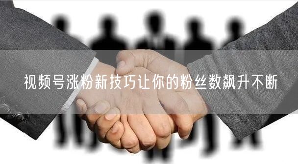 视频号涨粉新技巧让你的粉丝数飙升不断