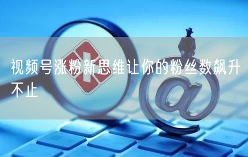 视频号涨粉新思维让你的粉丝数飙升不止