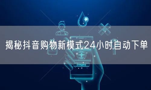 揭秘抖音购物新模式24小时自动下单