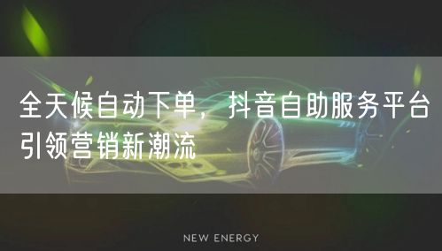 全天候自动下单，抖音自助服务平台引领营销新潮流