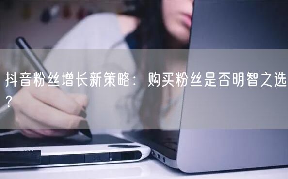 抖音粉丝增长新策略：购买粉丝是否明智之选？