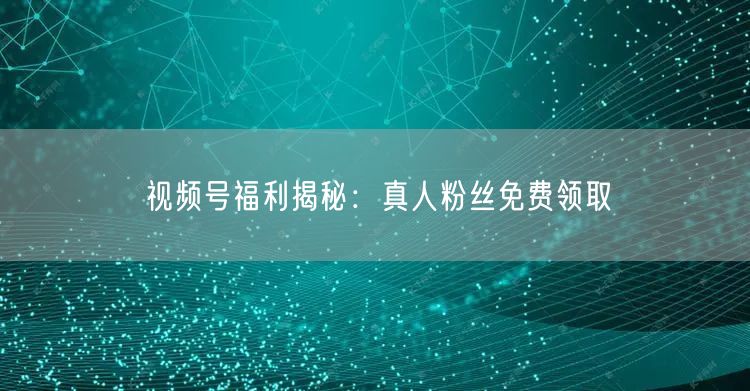 视频号福利揭秘：真人粉丝免费领取